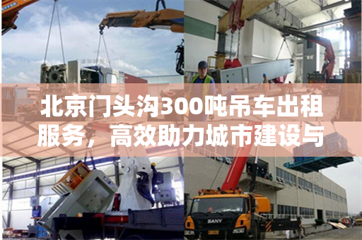 北京门头沟300吨吊车出租服务,高效助力城市建设与运输 北京门头沟300吨吊车出租服务,高效助力城市建设与运输