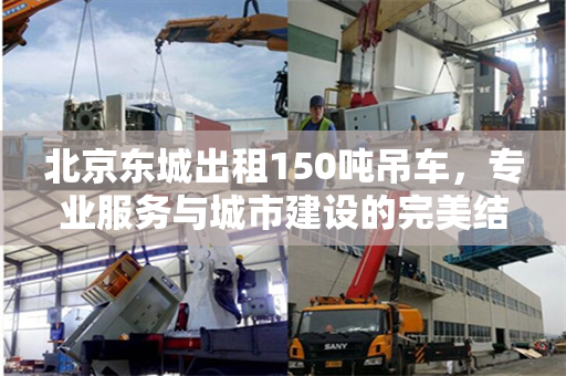 北京东城出租150吨吊车,专业服务与城市建设的完美结合 北京东城出租150吨吊车,专业服务与城市建设的完美结合