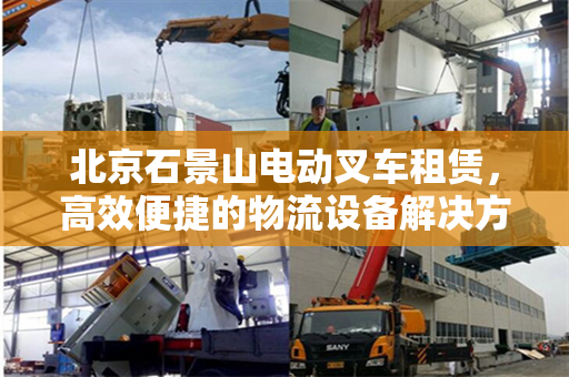 北京石景山电动叉车租赁，高效便捷的物流设备解决方案