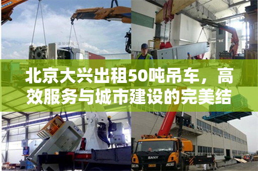 北京大兴出租50吨吊车，高效服务与城市建设的完美结合