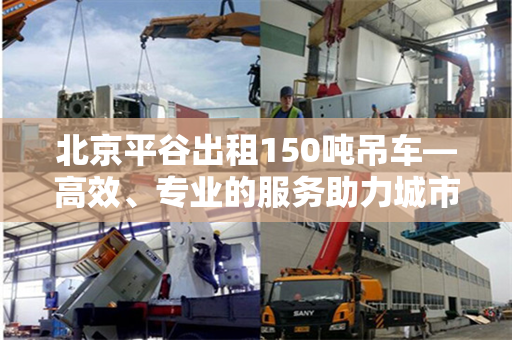 北京平谷出租150吨吊车—高效、专业的服务助力城市发展 北京平谷出租150吨吊车—高效、专业的服务助力城市发展