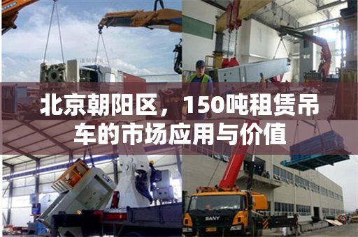 北京朝阳区,150吨租赁吊车的市场应用与价值 北京朝阳区,150吨租赁吊车的市场应用与价值
