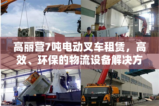 高丽营7吨电动叉车租赁，高效、环保的物流设备解决方案